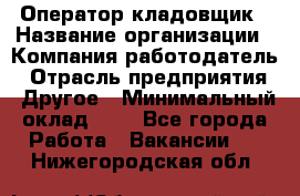 Оператор-кладовщик › Название организации ­ Компания-работодатель › Отрасль предприятия ­ Другое › Минимальный оклад ­ 1 - Все города Работа » Вакансии   . Нижегородская обл.